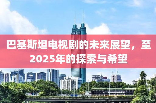 巴基斯坦电视剧的未来展望，至2025年的探索与希望