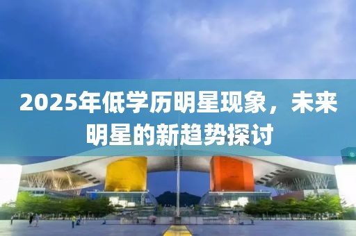 2025年低学历明星现象，未来明星的新趋势探讨