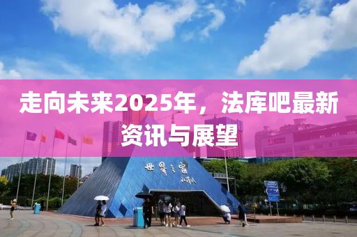 走向未来2025年，法库吧最新资讯与展望