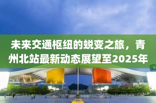 未来交通枢纽的蜕变之旅，青州北站最新动态展望至2025年