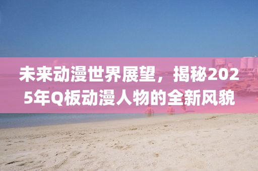 未来动漫世界展望，揭秘2025年Q板动漫人物的全新风貌