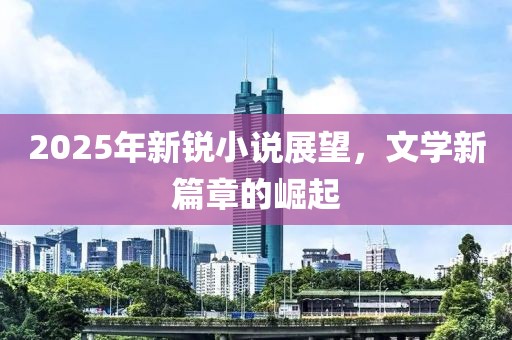 2025年新锐小说展望，文学新篇章的崛起