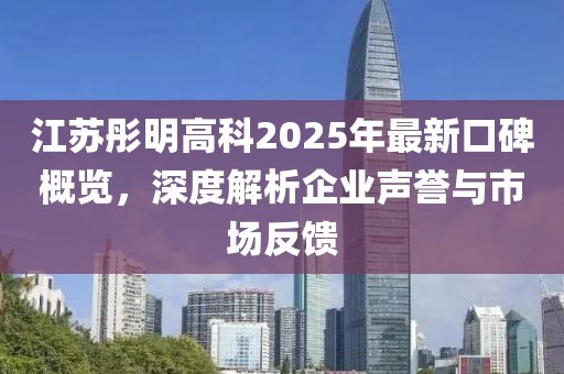 江苏彤明高科2025年最新口碑概览，深度解析企业声誉与市场反馈