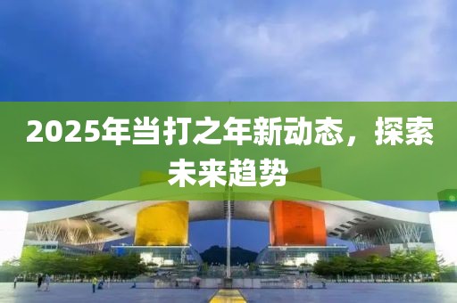 2025年当打之年新动态，探索未来趋势