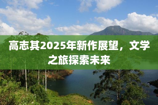 高志其2025年新作展望，文学之旅探索未来