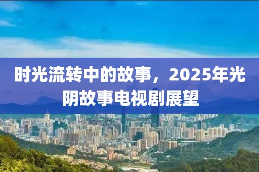 时光流转中的故事，2025年光阴故事电视剧展望