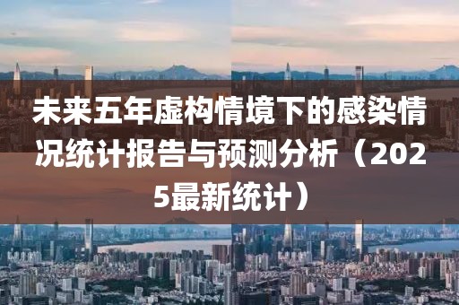 未来五年虚构情境下的感染情况统计报告与预测分析（2025最新统计）
