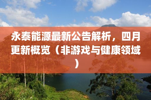 永泰能源最新公告解析，四月更新概览（非游戏与健康领域）