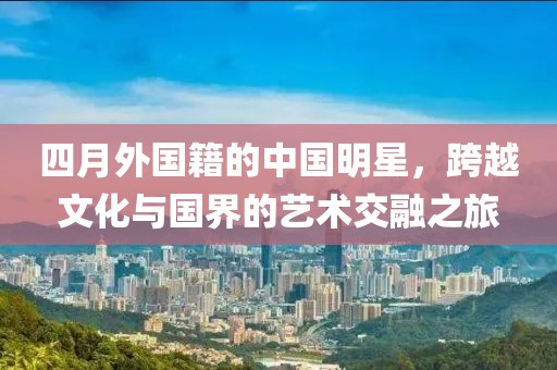 四月外国籍的中国明星，跨越文化与国界的艺术交融之旅