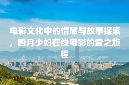 电影文化中的情感与故事探索，四月少妇在线电影的爱之旅程