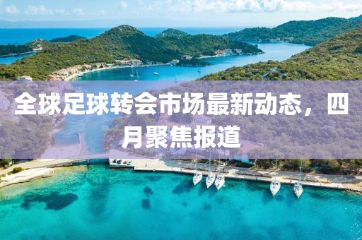 全球足球转会市场最新动态，四月聚焦报道