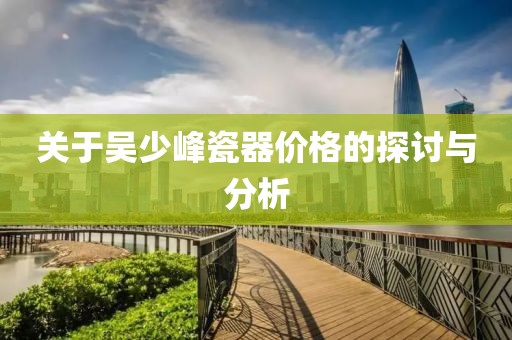 关于吴少峰瓷器价格的探讨与分析