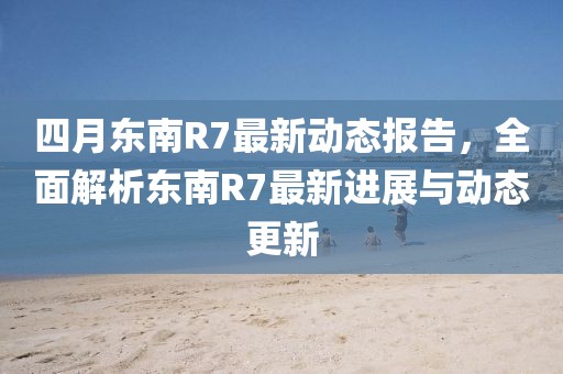 四月东南R7最新动态报告，全面解析东南R7最新进展与动态更新