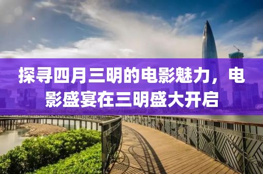 探寻四月三明的电影魅力，电影盛宴在三明盛大开启