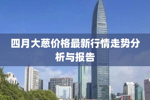 四月大葱价格最新行情走势分析与报告