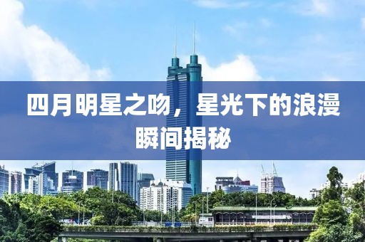四月明星之吻，星光下的浪漫瞬间揭秘