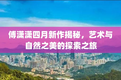 傅潇潇四月新作揭秘，艺术与自然之美的探索之旅