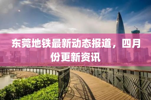 东莞地铁最新动态报道，四月份更新资讯