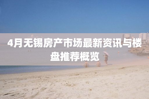 4月无锡房产市场最新资讯与楼盘推荐概览