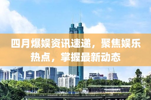 四月爆娱资讯速递，聚焦娱乐热点，掌握最新动态