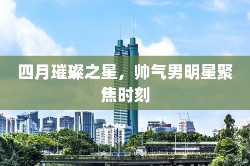 四月璀璨之星，帅气男明星聚焦时刻