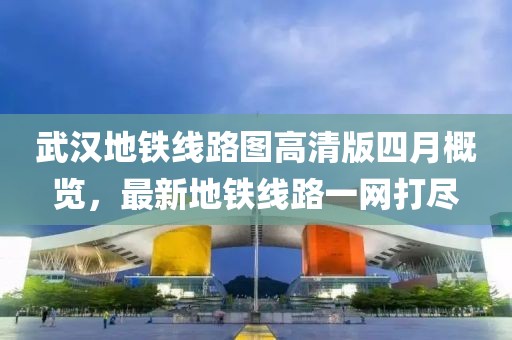 武汉地铁线路图高清版四月概览，最新地铁线路一网打尽