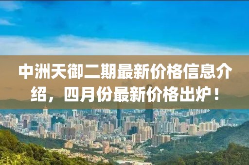 中洲天御二期最新价格信息介绍，四月份最新价格出炉！