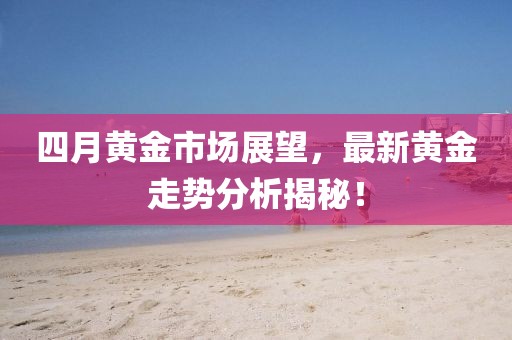 四月黄金市场展望，最新黄金走势分析揭秘！