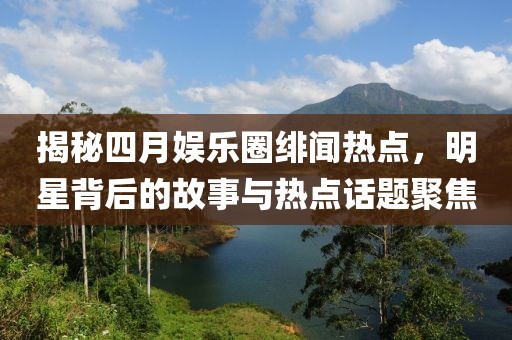 揭秘四月娱乐圈绯闻热点，明星背后的故事与热点话题聚焦
