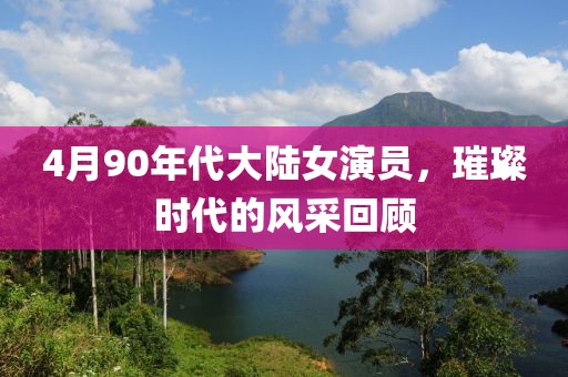 4月90年代大陆女演员，璀璨时代的风采回顾