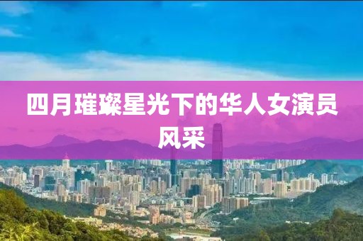 四月璀璨星光下的华人女演员风采