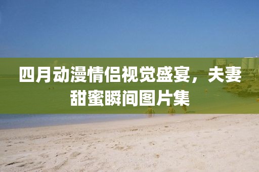 四月动漫情侣视觉盛宴，夫妻甜蜜瞬间图片集