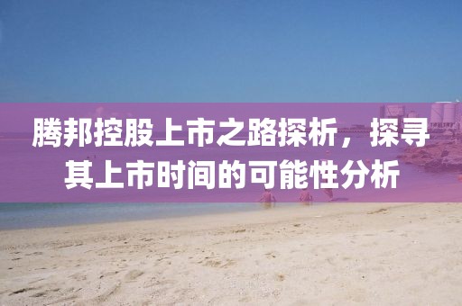 腾邦控股上市之路探析，探寻其上市时间的可能性分析