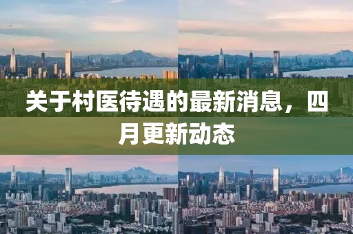 关于村医待遇的最新消息，四月更新动态