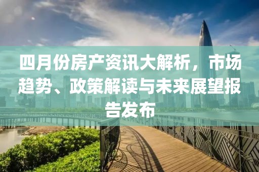 四月份房产资讯大解析，市场趋势、政策解读与未来展望报告发布