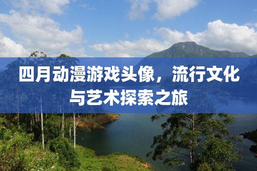 四月动漫游戏头像，流行文化与艺术探索之旅