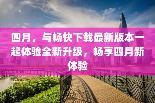 四月，与畅快下载最新版本一起体验全新升级，畅享四月新体验