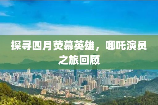 探寻四月荧幕英雄，哪吒演员之旅回顾