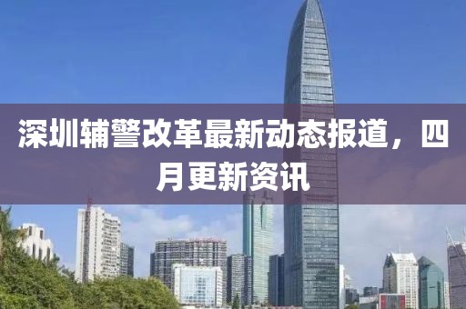 深圳辅警改革最新动态报道，四月更新资讯