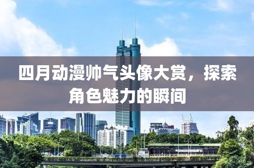 四月动漫帅气头像大赏，探索角色魅力的瞬间