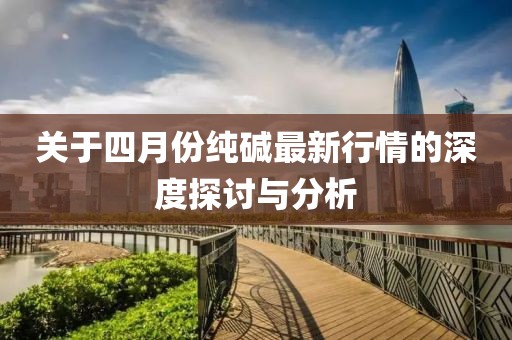 关于四月份纯碱最新行情的深度探讨与分析