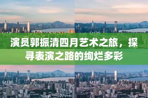 演员郭振清四月艺术之旅，探寻表演之路的绚烂多彩