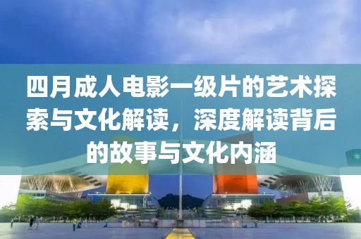 四月成人电影一级片的艺术探索与文化解读，深度解读背后的故事与文化内涵