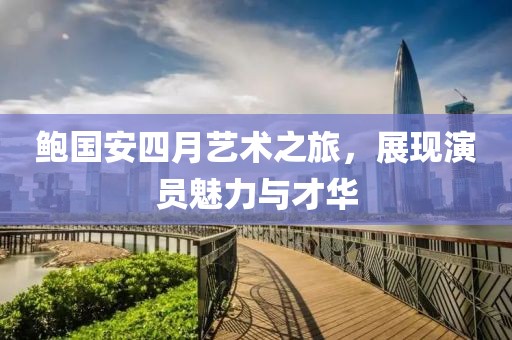 鲍国安四月艺术之旅，展现演员魅力与才华