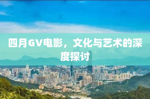 四月GV电影，文化与艺术的深度探讨