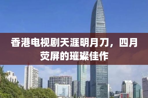 香港电视剧天涯明月刀，四月荧屏的璀璨佳作