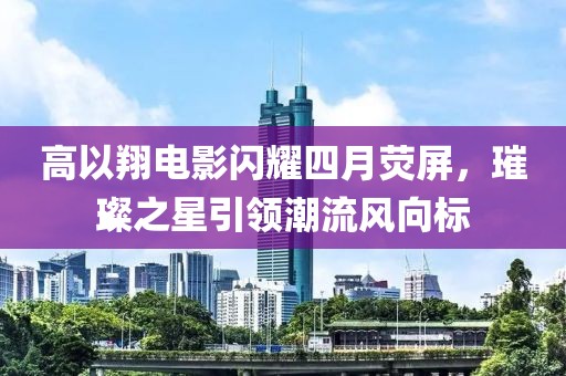 高以翔电影闪耀四月荧屏，璀璨之星引领潮流风向标