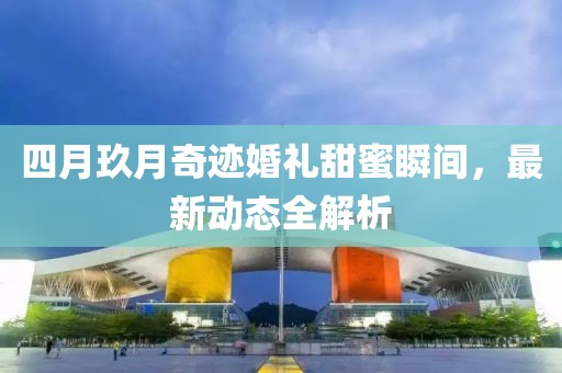 四月玖月奇迹婚礼甜蜜瞬间，最新动态全解析