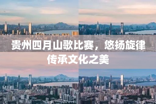贵州四月山歌比赛，悠扬旋律传承文化之美