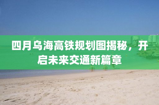 四月乌海高铁规划图揭秘，开启未来交通新篇章